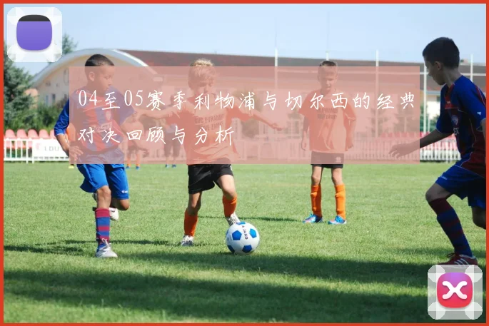 04至05赛季利物浦与切尔西的经典对决回顾与分析