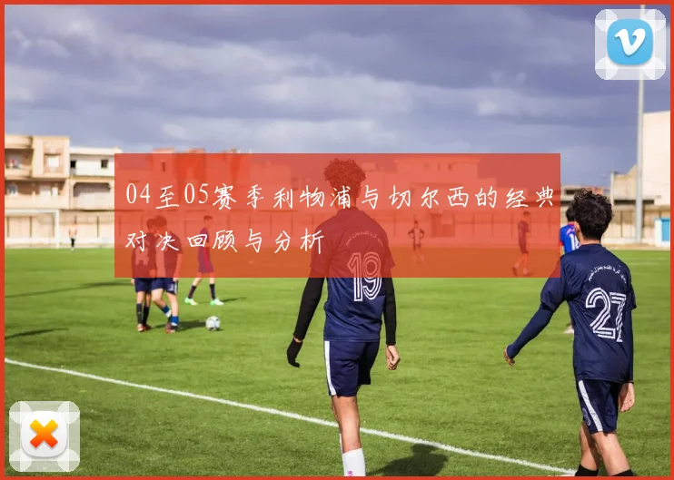 04至05赛季利物浦与切尔西的经典对决回顾与分析