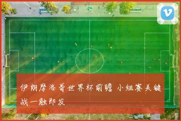 伊朗摩洛哥世界杯前瞻 小组赛关键战一触即发