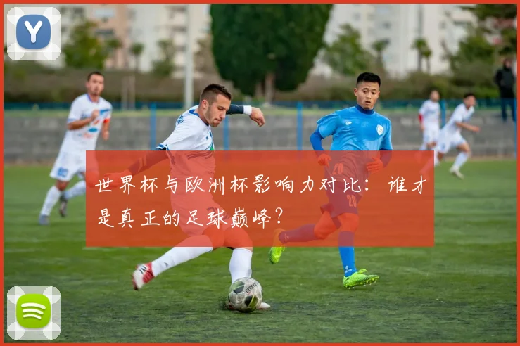 世界杯与欧洲杯影响力对比：谁才是真正的足球巅峰？