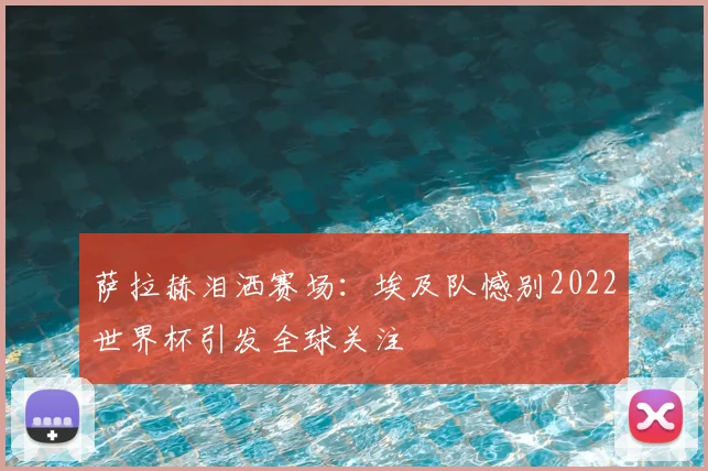 萨拉赫泪洒赛场:埃及队憾别2022世界杯引发全球关注