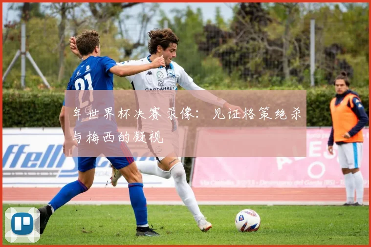 年世界杯决赛录像:见证格策绝杀与梅西的凝视