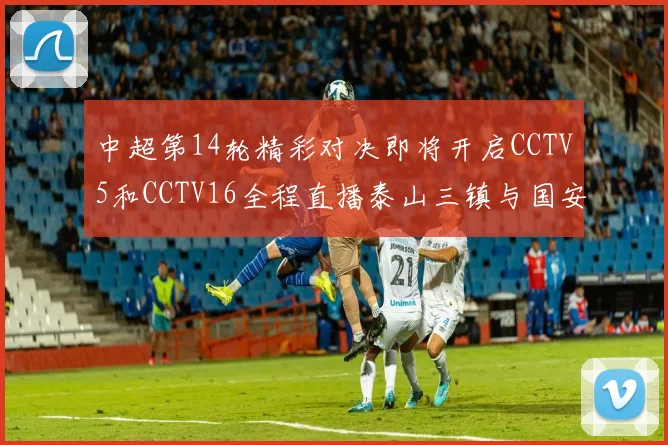 中超第14轮精彩对决即将开启CCTV5和CCTV16全程直播泰山三镇与国安河南之战