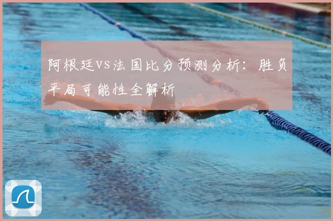 阿根廷vs法国比分预测分析:胜负平局可能性全解析