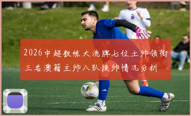 2026中超教练大洗牌七位土帅领衔三名澳籍主帅八队换帅情况分析