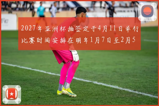 2027年亚洲杯抽签定于4月11日举行比赛时间安排在明年1月7日至2月5日