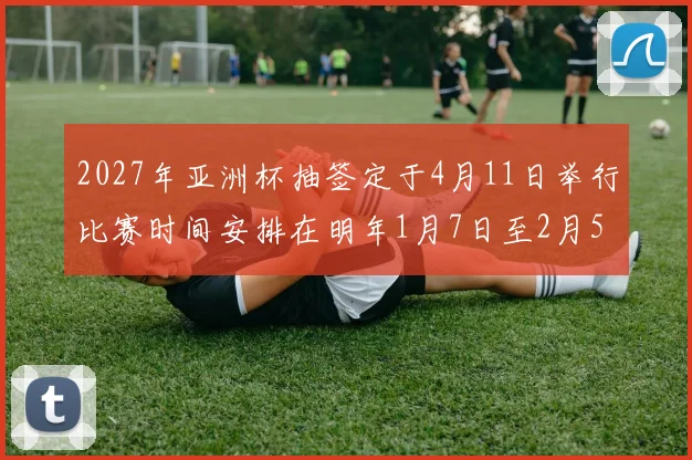 2027年亚洲杯抽签定于4月11日举行比赛时间安排在明年1月7日至2月5日