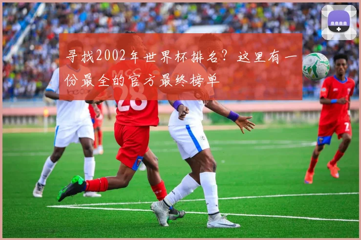 寻找2002年世界杯排名？这里有一份最全的官方最终榜单