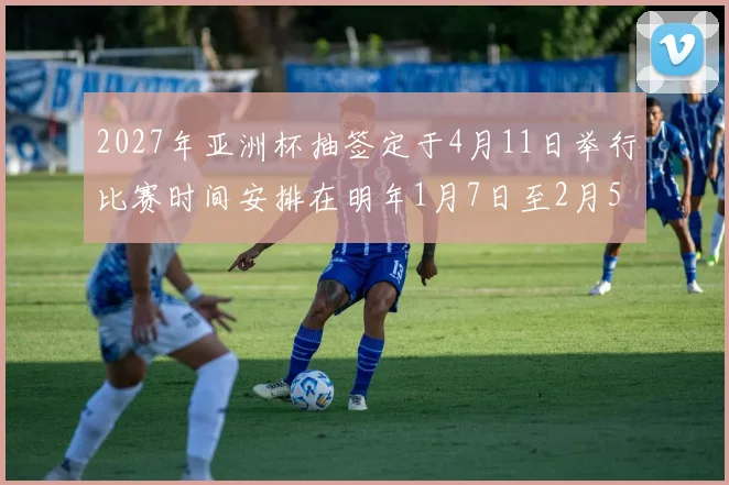 2027年亚洲杯抽签定于4月11日举行比赛时间安排在明年1月7日至2月5日