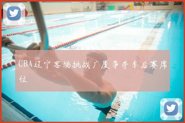 CBA辽宁客场挑战广厦争夺季后赛席位