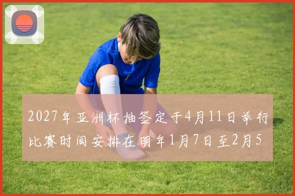 2027年亚洲杯抽签定于4月11日举行比赛时间安排在明年1月7日至2月5日