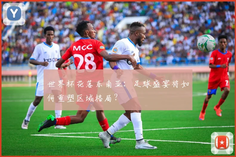 世界杯花落东南亚：足球盛宴将如何重塑区域格局？