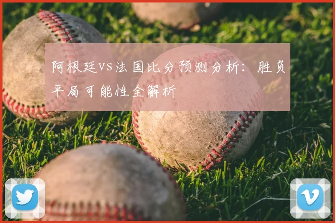 阿根廷vs法国比分预测分析:胜负平局可能性全解析