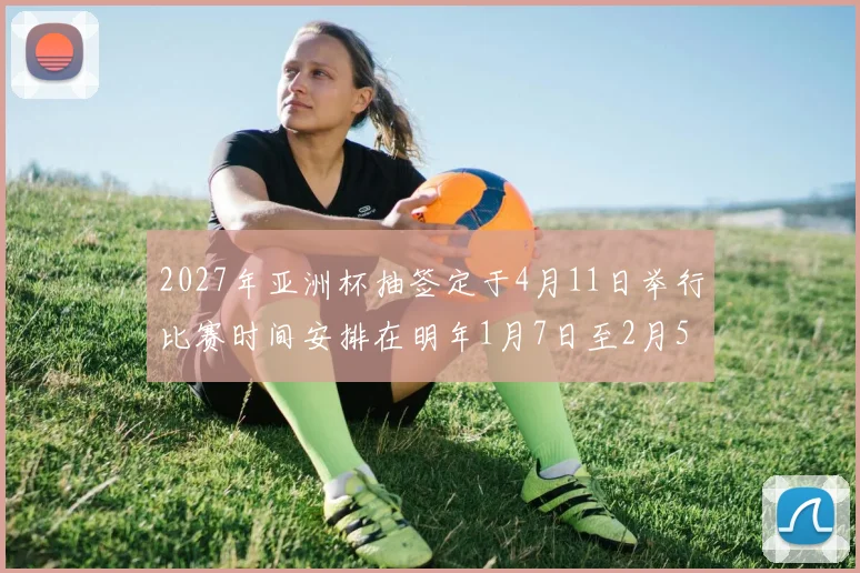 2027年亚洲杯抽签定于4月11日举行比赛时间安排在明年1月7日至2月5日