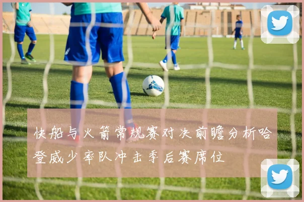 快船与火箭常规赛对决前瞻分析哈登威少率队冲击季后赛席位