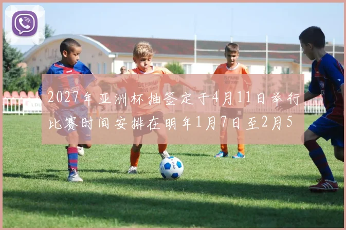 2027年亚洲杯抽签定于4月11日举行比赛时间安排在明年1月7日至2月5日