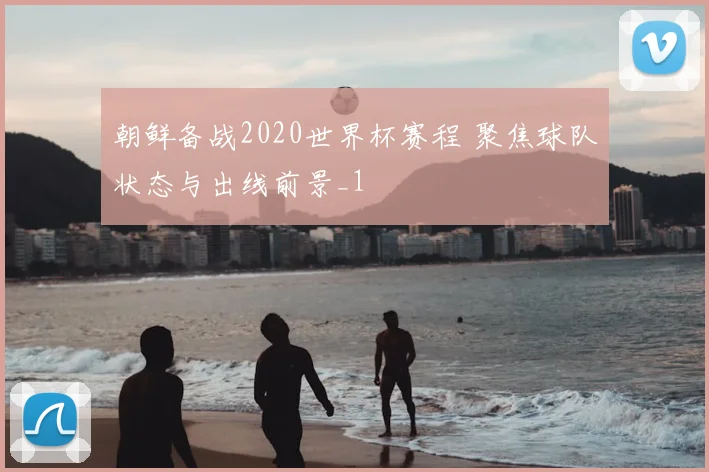 朝鲜备战2020世界杯赛程 聚焦球队状态与出线前景_1