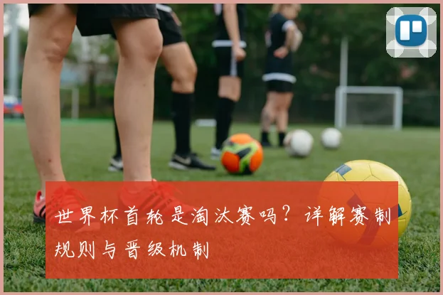 世界杯首轮是淘汰赛吗？详解赛制规则与晋级机制