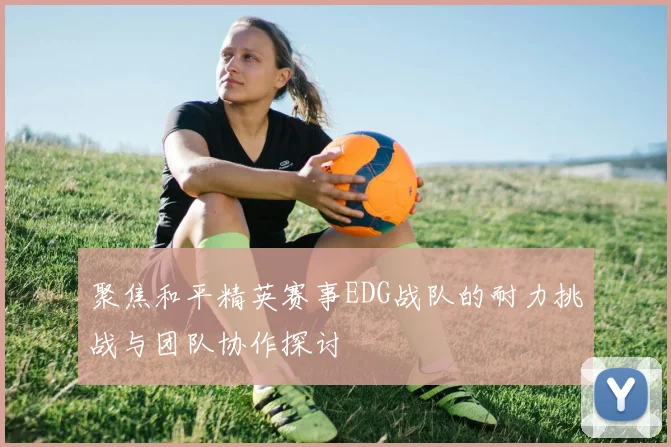 聚焦和平精英赛事EDG战队的耐力挑战与团队协作探讨