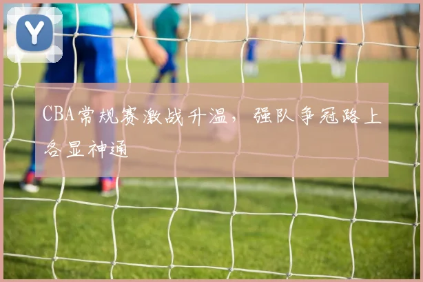 CBA常规赛激战升温,强队争冠路上各显神通