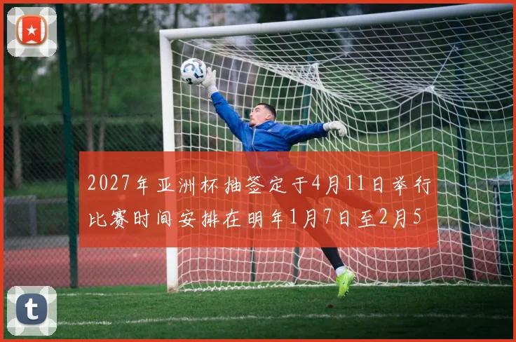 2027年亚洲杯抽签定于4月11日举行比赛时间安排在明年1月7日至2月5日