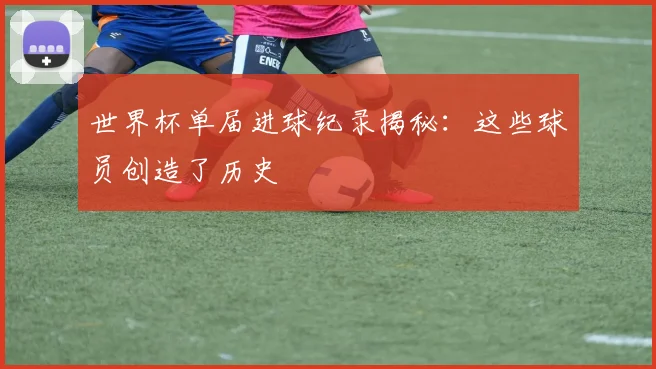 世界杯单届进球纪录揭秘：这些球员创造了历史