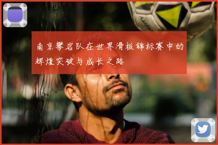 南京攀岩队在世界滑板锦标赛中的辉煌突破与成长之路
