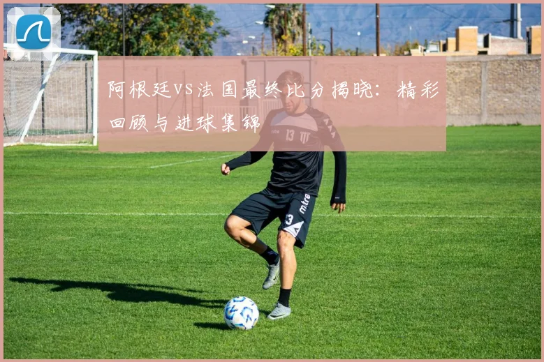 阿根廷vs法国最终比分揭晓:精彩回顾与进球集锦