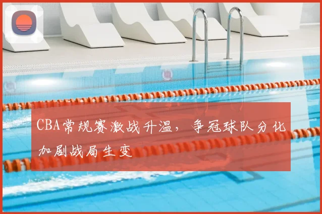 CBA常规赛激战升温，争冠球队分化加剧战局生变