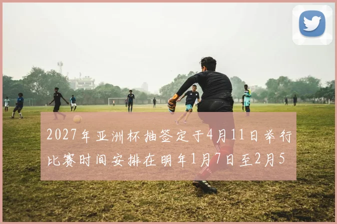 2027年亚洲杯抽签定于4月11日举行比赛时间安排在明年1月7日至2月5日