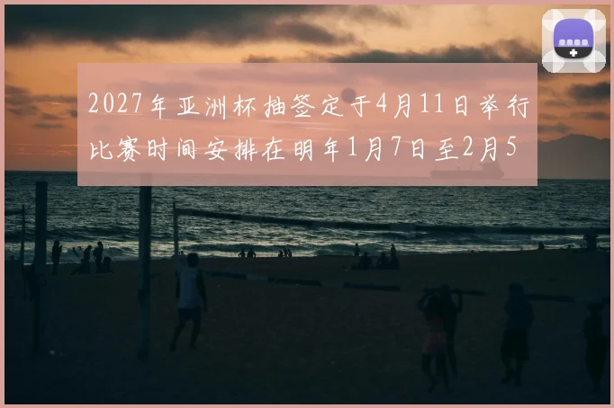 2027年亚洲杯抽签定于4月11日举行比赛时间安排在明年1月7日至2月5日