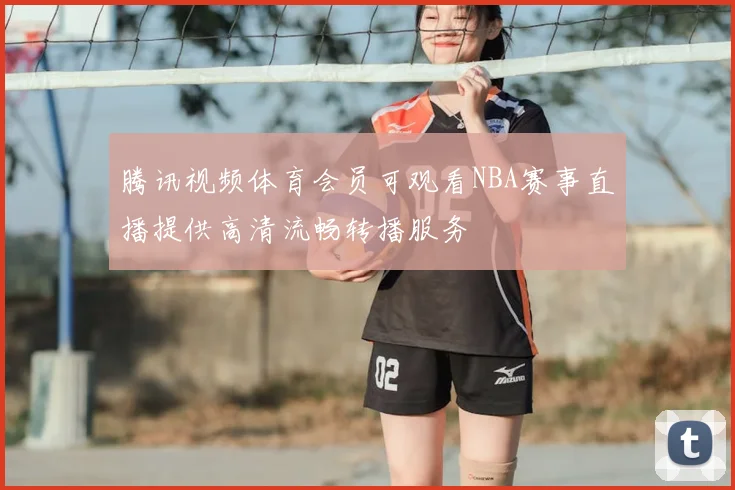 腾讯视频体育会员可观看NBA赛事直播提供高清流畅转播服务