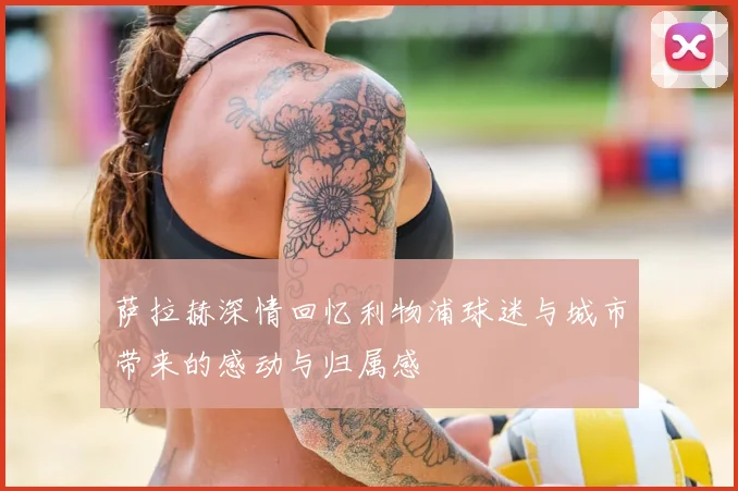 萨拉赫深情回忆利物浦球迷与城市带来的感动与归属感