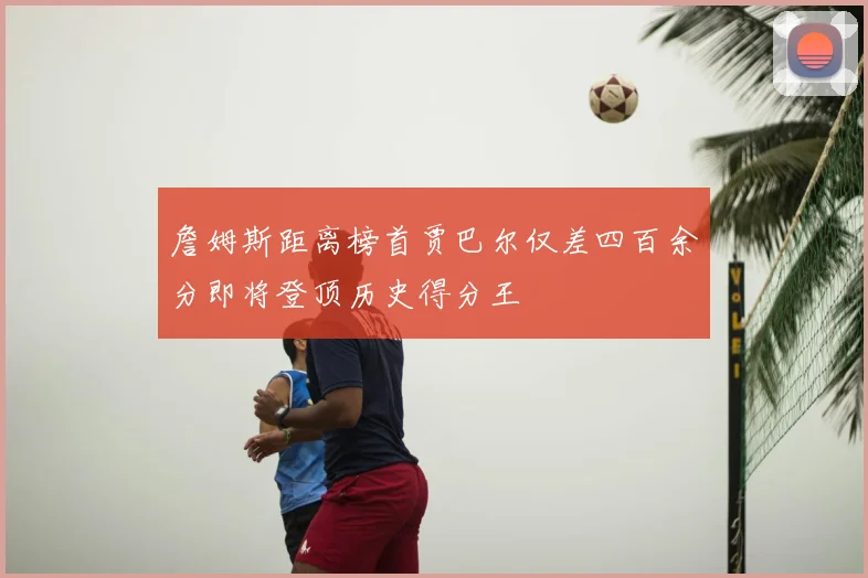 詹姆斯距离榜首贾巴尔仅差四百余分即将登顶历史得分王