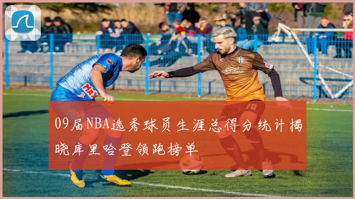 09届NBA选秀球员生涯总得分统计揭晓库里哈登领跑榜单