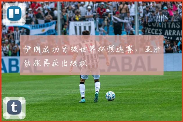 伊朗成功晋级世界杯预选赛,亚洲劲旅再获出线权
