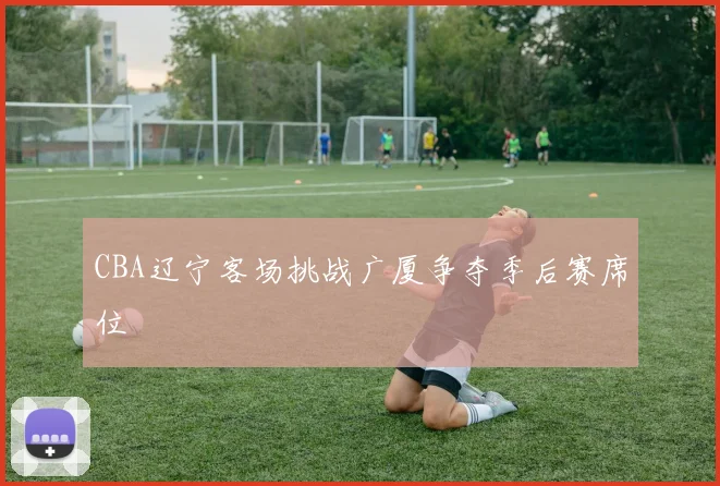 CBA辽宁客场挑战广厦争夺季后赛席位