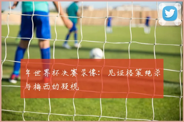 年世界杯决赛录像:见证格策绝杀与梅西的凝视