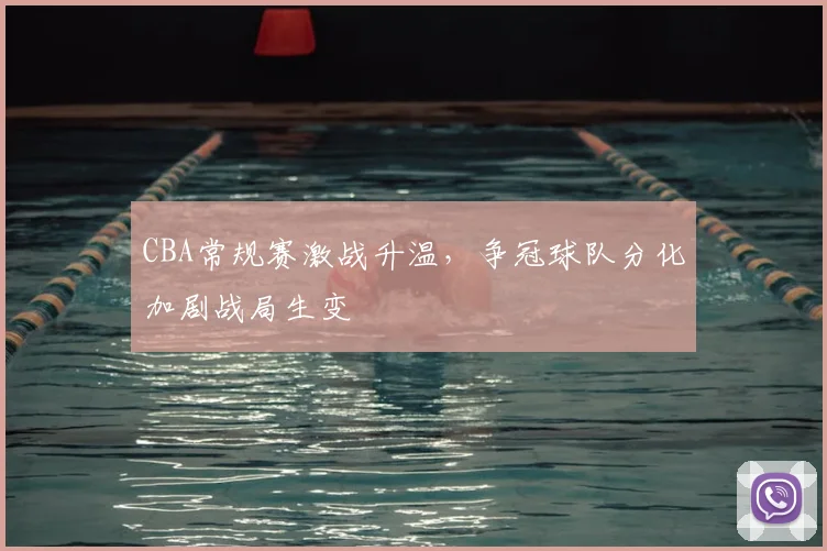 CBA常规赛激战升温,争冠球队分化加剧战局生变