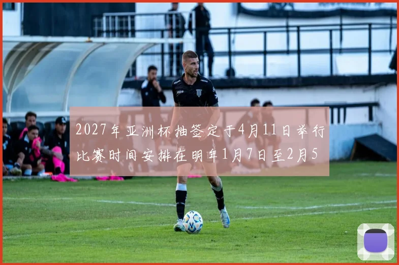2027年亚洲杯抽签定于4月11日举行比赛时间安排在明年1月7日至2月5日
