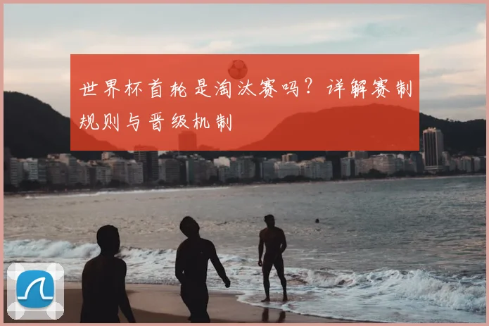 世界杯首轮是淘汰赛吗？详解赛制规则与晋级机制