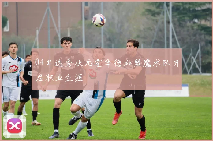 04年选秀状元霍华德加盟魔术队开启职业生涯