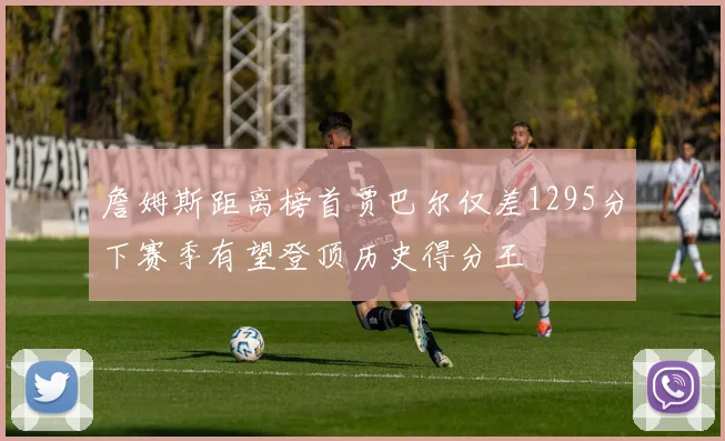 詹姆斯距离榜首贾巴尔仅差1295分下赛季有望登顶历史得分王
