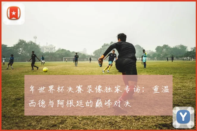 年世界杯决赛录像独家专访：重温西德与阿根廷的巅峰对决