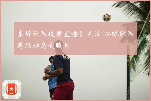 朱婷欧冠视频直播引关注 排球欧冠赛场动态受瞩目