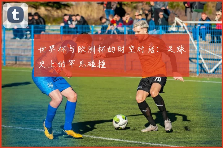 世界杯与欧洲杯的时空对话：足球史上的罕见碰撞