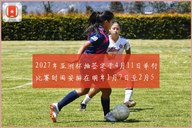 2027年亚洲杯抽签定于4月11日举行比赛时间安排在明年1月7日至2月5日