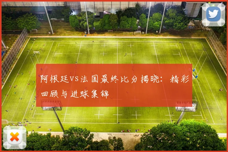 阿根廷vs法国最终比分揭晓：精彩回顾与进球集锦