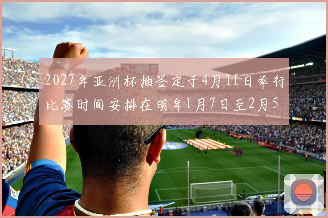 2027年亚洲杯抽签定于4月11日举行比赛时间安排在明年1月7日至2月5日