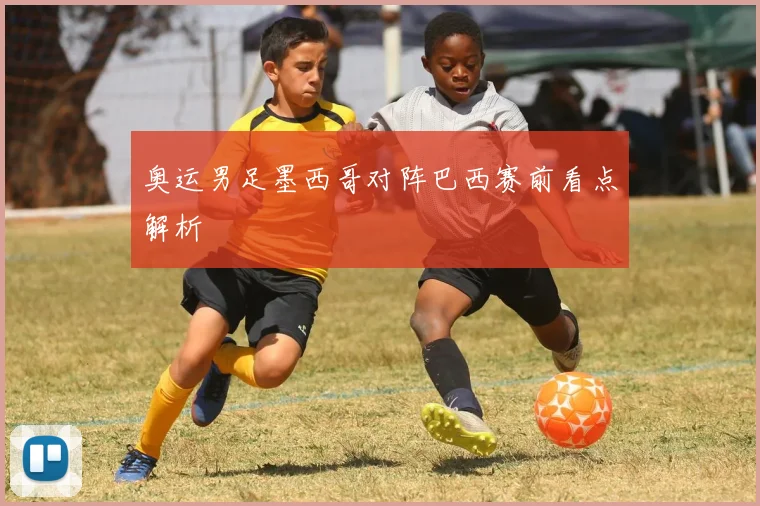 奥运男足墨西哥对阵巴西赛前看点解析